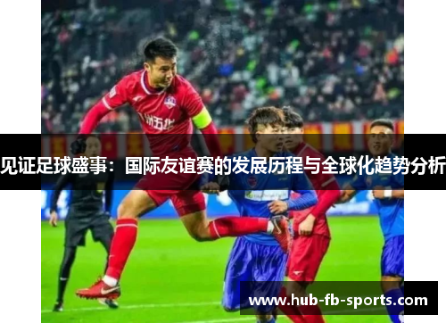 见证足球盛事：国际友谊赛的发展历程与全球化趋势分析