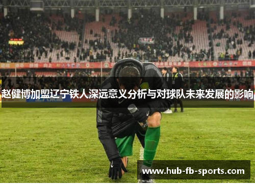赵健博加盟辽宁铁人深远意义分析与对球队未来发展的影响